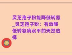 灵芝孢子粉能降低转氨_灵芝孢子粉：有效降低转氨酶水平的天然选择