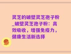 灵芝的破壁灵芝孢子粉_破壁灵芝孢子粉：高效吸收，增强免疫力，健康生活新选择