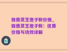 旌德灵芝孢子粉价格_旌德灵芝孢子粉：优质价格与功效详解