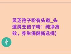灵芝孢子粉有头道_头道灵芝孢子粉：纯净高效，养生保健新选择)