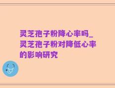 灵芝孢子粉降心率吗_灵芝孢子粉对降低心率的影响研究