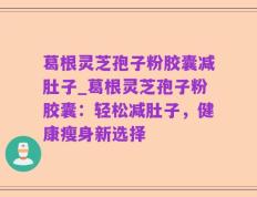 葛根灵芝孢子粉胶囊减肚子_葛根灵芝孢子粉胶囊：轻松减肚子，健康瘦身新选择