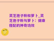 灵芝孢子粉和萝卜_灵芝孢子粉与萝卜：健康搭配的神奇功效