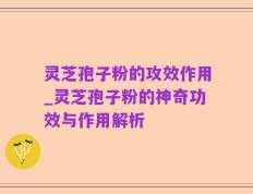 灵芝孢子粉的攻效作用_灵芝孢子粉的神奇功效与作用解析