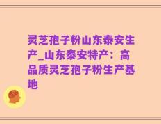 灵芝孢子粉山东泰安生产_山东泰安特产：高品质灵芝孢子粉生产基地
