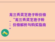 龙三秀灵芝孢子粉价格_“龙三秀灵芝孢子粉：价格解析与购买指南”