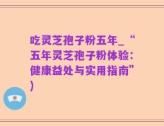 吃灵芝孢子粉五年_“五年灵芝孢子粉体验：健康益处与实用指南”)
