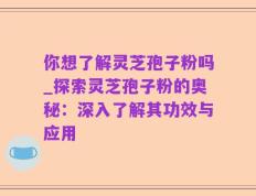 你想了解灵芝孢子粉吗_探索灵芝孢子粉的奥秘：深入了解其功效与应用