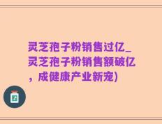 灵芝孢子粉销售过亿_灵芝孢子粉销售额破亿，成健康产业新宠)