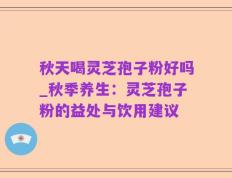 秋天喝灵芝孢子粉好吗_秋季养生：灵芝孢子粉的益处与饮用建议