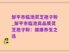 邹平市临池灵芝孢子粉_邹平市临池高品质灵芝孢子粉：健康养生之选