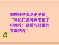 哪些牌子灵芝孢子粉_“年热门品牌灵芝孢子粉推荐：品质与效果的完美结合”