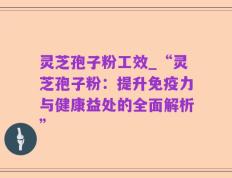 灵芝孢子粉工效_“灵芝孢子粉：提升免疫力与健康益处的全面解析”