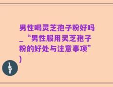 男性喝灵芝孢子粉好吗_“男性服用灵芝孢子粉的好处与注意事项”)