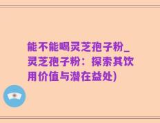 能不能喝灵芝孢子粉_灵芝孢子粉：探索其饮用价值与潜在益处)
