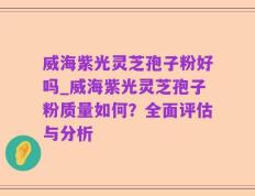 威海紫光灵芝孢子粉好吗_威海紫光灵芝孢子粉质量如何？全面评估与分析