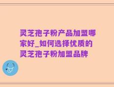 灵芝孢子粉产品加盟哪家好_如何选择优质的灵芝孢子粉加盟品牌