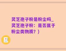 灵芝孢子粉是粉尘吗_灵芝孢子粉：是否属于粉尘类物质？)