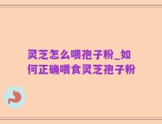 灵芝怎么喂孢子粉_如何正确喂食灵芝孢子粉