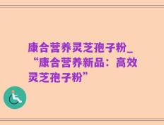 康合营养灵芝孢子粉_“康合营养新品：高效灵芝孢子粉”