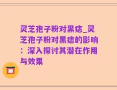 灵芝孢子粉对黑痣_灵芝孢子粉对黑痣的影响：深入探讨其潜在作用与效果