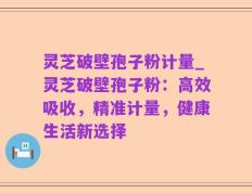 灵芝破壁孢子粉计量_灵芝破壁孢子粉：高效吸收，精准计量，健康生活新选择