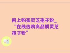 网上购买灵芝孢子粉_“在线选购高品质灵芝孢子粉”