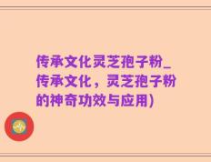 传承文化灵芝孢子粉_传承文化，灵芝孢子粉的神奇功效与应用)