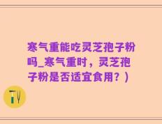 寒气重能吃灵芝孢子粉吗_寒气重时，灵芝孢子粉是否适宜食用？)