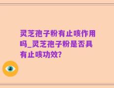 灵芝孢子粉有止咳作用吗_灵芝孢子粉是否具有止咳功效？