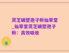 灵芝破壁孢子粉仙草堂_仙草堂灵芝破壁孢子粉：高效吸收