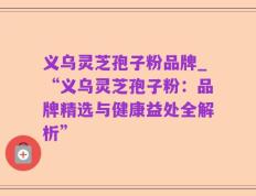 义乌灵芝孢子粉品牌_“义乌灵芝孢子粉：品牌精选与健康益处全解析”
