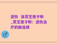 烫伤  涂灵芝孢子粉_灵芝孢子粉：烫伤治疗的新选择