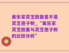 美乐家灵芝胶囊是不是灵芝孢子粉_“美乐家灵芝胶囊与灵芝孢子粉的比较分析”