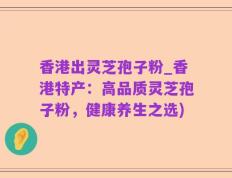 香港出灵芝孢子粉_香港特产：高品质灵芝孢子粉，健康养生之选)