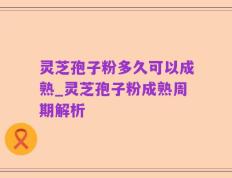 灵芝孢子粉多久可以成熟_灵芝孢子粉成熟周期解析