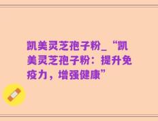 凯美灵芝孢子粉_“凯美灵芝孢子粉：提升免疫力，增强健康”