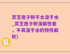 灵芝孢子粉不太溶于水_灵芝孢子粉溶解性差，不易溶于水的特性解析)