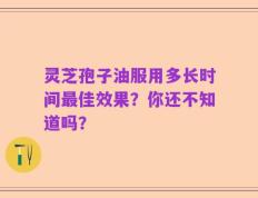 灵芝孢子油服用多长时间最佳效果？你还不知道吗？
