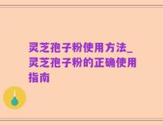 灵芝孢子粉使用方法_灵芝孢子粉的正确使用指南