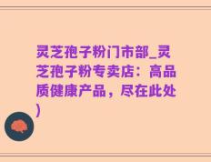 灵芝孢子粉门市部_灵芝孢子粉专卖店：高品质健康产品，尽在此处)