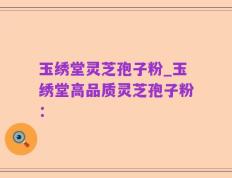 玉绣堂灵芝孢子粉_玉绣堂高品质灵芝孢子粉：