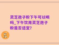灵芝孢子粉下午可以喝吗_下午饮用灵芝孢子粉是否适宜？