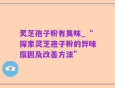 灵芝孢子粉有臭味_“探索灵芝孢子粉的异味原因及改善方法”