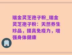 瑞金灵芝孢子粉_瑞金灵芝孢子粉：天然养生珍品，提高免疫力，增强身体健康