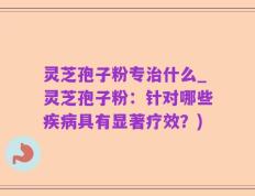 灵芝孢子粉专治什么_灵芝孢子粉：针对哪些疾病具有显著疗效？)