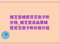 耀芝堂破壁灵芝孢子粉价格_耀芝堂高品质破壁灵芝孢子粉价格介绍