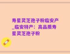 寿星灵芝孢子粉临安产_临安特产：高品质寿星灵芝孢子粉