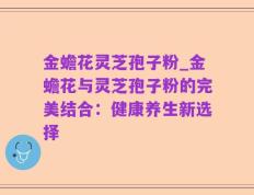金蟾花灵芝孢子粉_金蟾花与灵芝孢子粉的完美结合：健康养生新选择