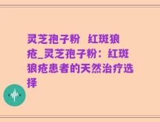 灵芝孢子粉  红斑狼疮_灵芝孢子粉：红斑狼疮患者的天然治疗选择